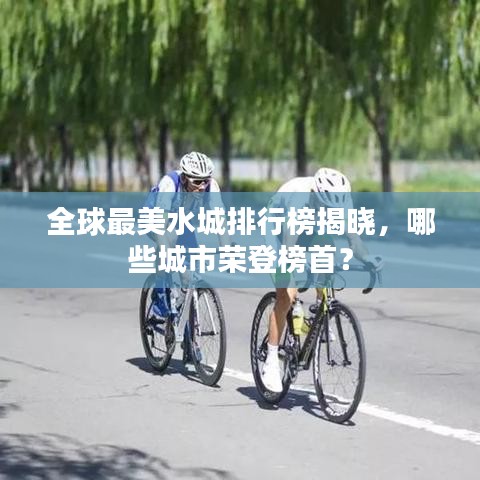 全球最美水城排行榜揭晓，哪些城市荣登榜首？
