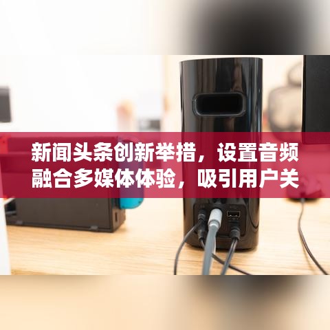 新闻头条创新举措，设置音频融合多媒体体验，吸引用户关注